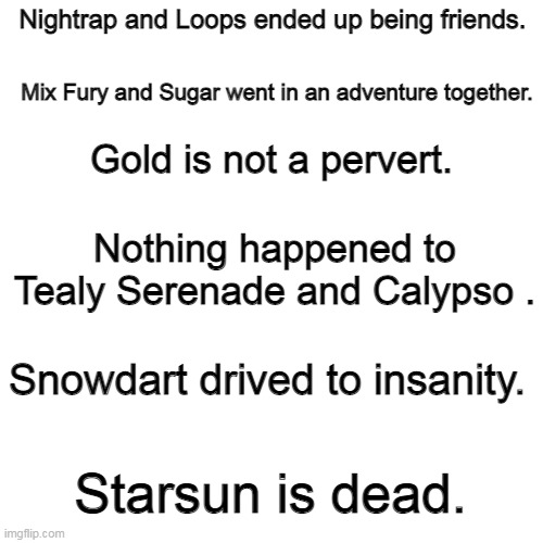 A future I imagined for some of my Ocs- | Nightrap and Loops ended up being friends. Mix Fury and Sugar went in an adventure together. Gold is not a pervert. Nothing happened to Tealy Serenade and Calypso . Snowdart drived to insanity. Starsun is dead. | image tagged in memes,blank transparent square | made w/ Imgflip meme maker