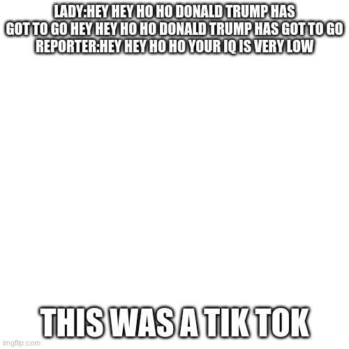 Blank Transparent Square | LADY:HEY HEY HO HO DONALD TRUMP HAS GOT TO GO HEY HEY HO HO DONALD TRUMP HAS GOT TO GO
REPORTER:HEY HEY HO HO YOUR IQ IS VERY LOW; THIS WAS A TIK TOK | image tagged in memes,blank transparent square | made w/ Imgflip meme maker