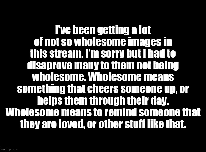 Yes, I am now a moderator. I have decided to help WholesomePerson approve and disapprove images. | I've been getting a lot of not so wholesome images in this stream. I'm sorry but I had to disaprove many to them not being wholesome. Wholesome means something that cheers someone up, or helps them through their day. Wholesome means to remind someone that they are loved, or other stuff like that. | image tagged in blank black,this needs to be taken care of | made w/ Imgflip meme maker