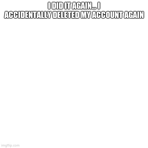 Blank Transparent Square | I DID IT AGAIN... I ACCIDENTALLY DELETED MY ACCOUNT AGAIN | image tagged in memes,blank transparent square | made w/ Imgflip meme maker