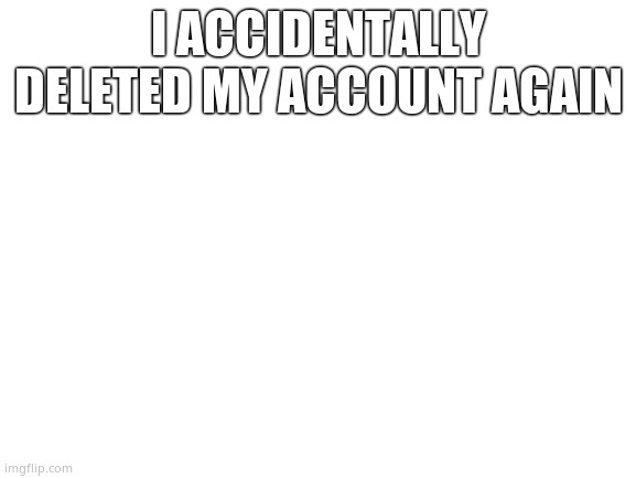 Blank White Template | I ACCIDENTALLY DELETED MY ACCOUNT AGAIN | image tagged in blank white template | made w/ Imgflip meme maker