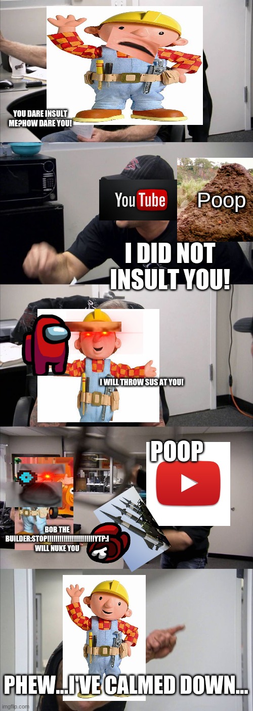 bob the builder argument at the ytp hq | YOU DARE INSULT ME?HOW DARE YOU! Poop; I DID NOT INSULT YOU! I WILL THROW SUS AT YOU! POOP; BOB THE BUILDER:STOP!!!!!!!!!!!!!!!!!!!!!!!YTP:I WILL NUKE YOU; PHEW...I'VE CALMED DOWN... | image tagged in memes,american chopper argument,bob the builder,ytp | made w/ Imgflip meme maker