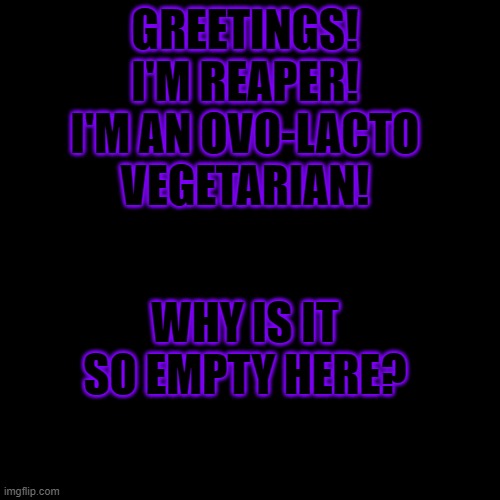 Hi, Didn't know we had this stream! | GREETINGS!
I'M REAPER!
I'M AN OVO-LACTO VEGETARIAN! WHY IS IT SO EMPTY HERE? | image tagged in black blank,vegetarian,ovo-lacto vegetarian | made w/ Imgflip meme maker