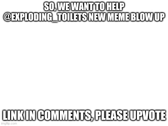 help him with us | SO, WE WANT TO HELP @EXPLODING_TOILETS NEW MEME BLOW UP; LINK IN COMMENTS, PLEASE UPVOTE | image tagged in blank white template | made w/ Imgflip meme maker