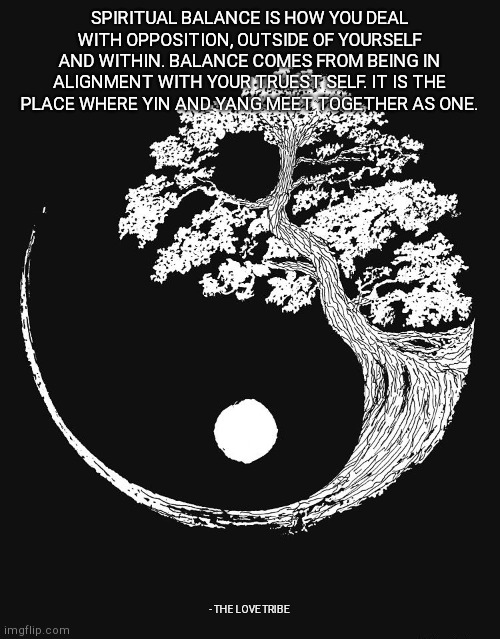 SPIRITUAL BALANCE IS HOW YOU DEAL WITH OPPOSITION, OUTSIDE OF YOURSELF AND WITHIN. BALANCE COMES FROM BEING IN ALIGNMENT WITH YOUR TRUEST SELF. IT IS THE PLACE WHERE YIN AND YANG MEET TOGETHER AS ONE. - THE LOVE TRIBE | made w/ Imgflip meme maker