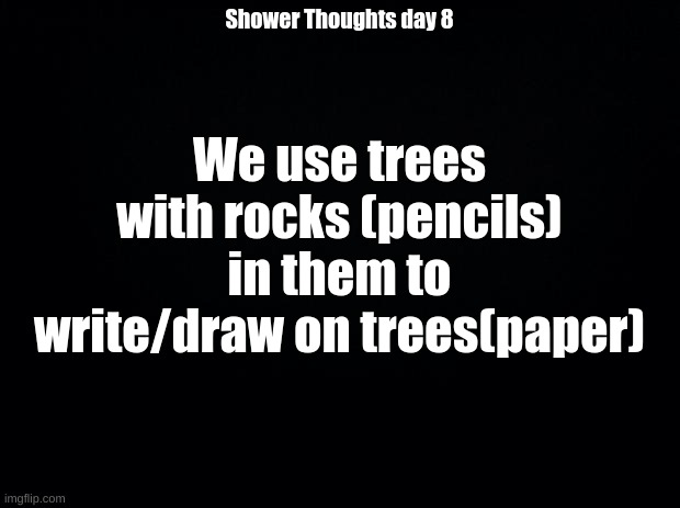 Shower Thoughts day 8 (Sorry for missing yesterday I'll do another today to make up for it) | We use trees with rocks (pencils) in them to write/draw on trees(paper); Shower Thoughts day 8 | image tagged in black background | made w/ Imgflip meme maker