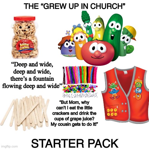 Blank Transparent Square Meme | THE “GREW UP IN CHURCH”; “Deep and wide, deep and wide, there’s a fountain flowing deep and wide”; “But Mom, why can’t I eat the little crackers and drink the cups of grape juice? My cousin gets to do it!”; STARTER PACK | image tagged in memes,blank transparent square | made w/ Imgflip meme maker