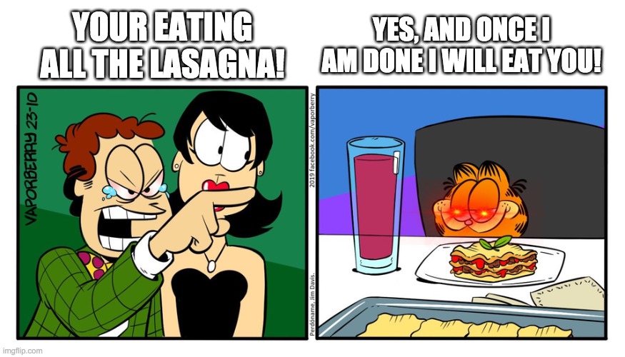 John Yelling At Garfield | YOUR EATING ALL THE LASAGNA! YES, AND ONCE I AM DONE I WILL EAT YOU! | image tagged in john yelling at garfield | made w/ Imgflip meme maker