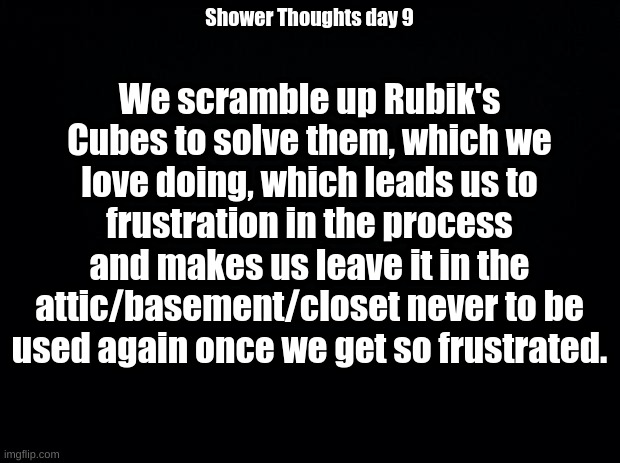 Black background | We scramble up Rubik's Cubes to solve them, which we love doing, which leads us to frustration in the process and makes us leave it in the attic/basement/closet never to be used again once we get so frustrated. Shower Thoughts day 9 | image tagged in black background | made w/ Imgflip meme maker