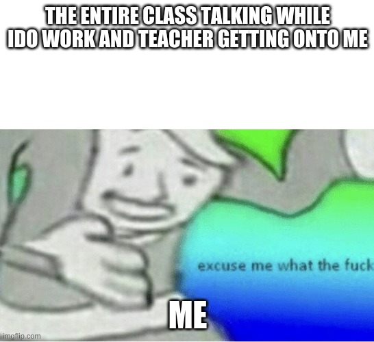 literally every time | THE ENTIRE CLASS TALKING WHILE IDO WORK AND TEACHER GETTING ONTO ME; ME | image tagged in excuse me wtf blank template | made w/ Imgflip meme maker