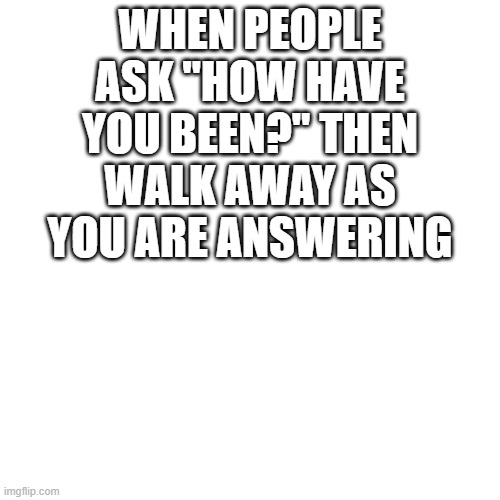 Blank Transparent Square Meme | WHEN PEOPLE ASK "HOW HAVE YOU BEEN?" THEN WALK AWAY AS YOU ARE ANSWERING | image tagged in memes,blank transparent square | made w/ Imgflip meme maker