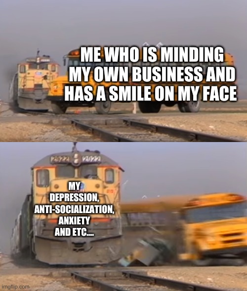 A train hitting a school bus | ME WHO IS MINDING MY OWN BUSINESS AND HAS A SMILE ON MY FACE; MY DEPRESSION, ANTI-SOCIALIZATION, ANXIETY AND ETC.... | image tagged in a train hitting a school bus,life,memes,depression,anxiety | made w/ Imgflip meme maker