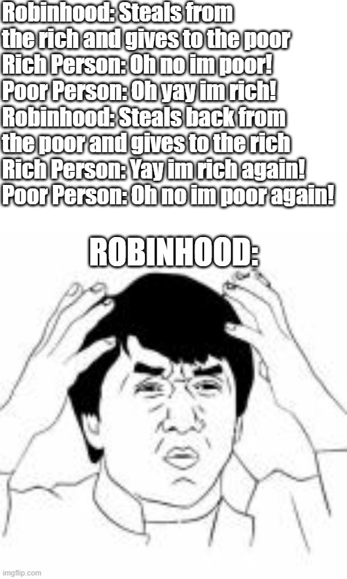 Robinhood be like: | Robinhood: Steals from the rich and gives to the poor
Rich Person: Oh no im poor!
Poor Person: Oh yay im rich!
Robinhood: Steals back from the poor and gives to the rich
Rich Person: Yay im rich again!
Poor Person: Oh no im poor again! ROBINHOOD: | image tagged in wtf jakie chan | made w/ Imgflip meme maker