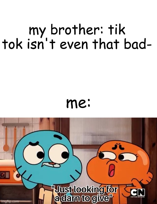 I'll never find one... | my brother: tik tok isn't even that bad-; me: | image tagged in blank white template,the amazing world of gumball,darn,tik tok,tik tok sucks,memes | made w/ Imgflip meme maker