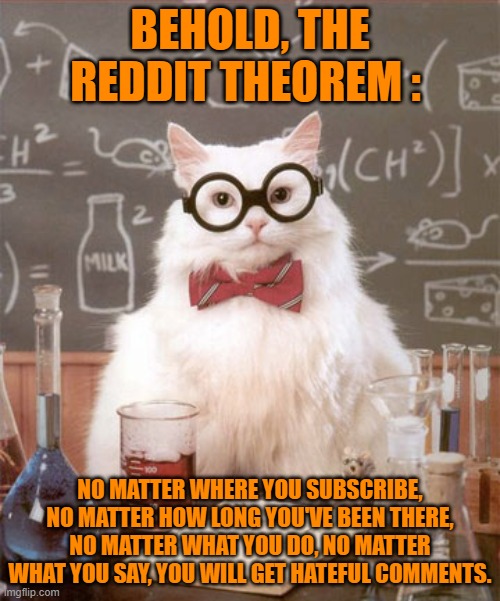 Now, you know why I'm mostly on Imgflip. | BEHOLD, THE REDDIT THEOREM :; NO MATTER WHERE YOU SUBSCRIBE, NO MATTER HOW LONG YOU'VE BEEN THERE, NO MATTER WHAT YOU DO, NO MATTER WHAT YOU SAY, YOU WILL GET HATEFUL COMMENTS. | image tagged in science cat physics,memes,reddit,hateful comments | made w/ Imgflip meme maker