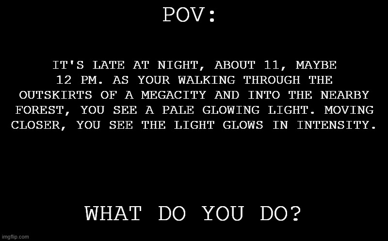 Haha POV RP goes brr. | POV:; IT'S LATE AT NIGHT, ABOUT 11, MAYBE 12 PM. AS YOUR WALKING THROUGH THE OUTSKIRTS OF A MEGACITY AND INTO THE NEARBY FOREST, YOU SEE A PALE GLOWING LIGHT. MOVING CLOSER, YOU SEE THE LIGHT GLOWS IN INTENSITY. WHAT DO YOU DO? | image tagged in black screen | made w/ Imgflip meme maker