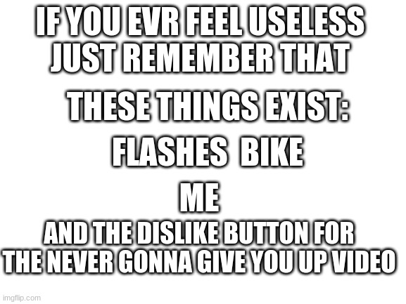 dont feel useles just remember that these things exist | IF YOU EVR FEEL USELESS 

JUST REMEMBER THAT; THESE THINGS EXIST:; FLASHES  BIKE; ME; AND THE DISLIKE BUTTON FOR THE NEVER GONNA GIVE YOU UP VIDEO | image tagged in never gonna give you up,never gonna let you down,never gonna run around,useless,dislike,ha ha tags go brr | made w/ Imgflip meme maker