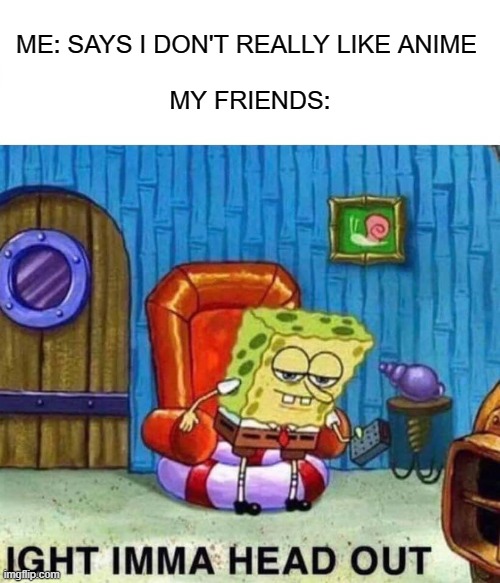 Spongebob Ight Imma Head Out | ME: SAYS I DON'T REALLY LIKE ANIME 
 
MY FRIENDS: | image tagged in memes,spongebob ight imma head out | made w/ Imgflip meme maker