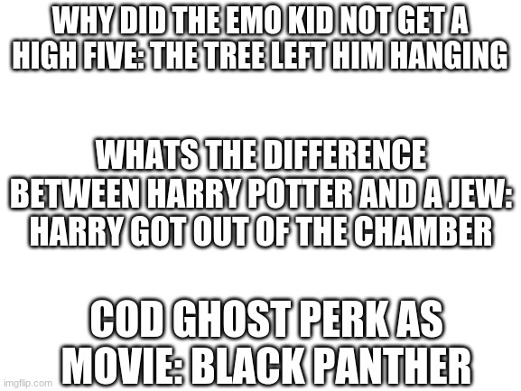 heres dark humor | WHY DID THE EMO KID NOT GET A HIGH FIVE: THE TREE LEFT HIM HANGING; WHATS THE DIFFERENCE BETWEEN HARRY POTTER AND A JEW: HARRY GOT OUT OF THE CHAMBER; COD GHOST PERK AS MOVIE: BLACK PANTHER | image tagged in blank white template | made w/ Imgflip meme maker