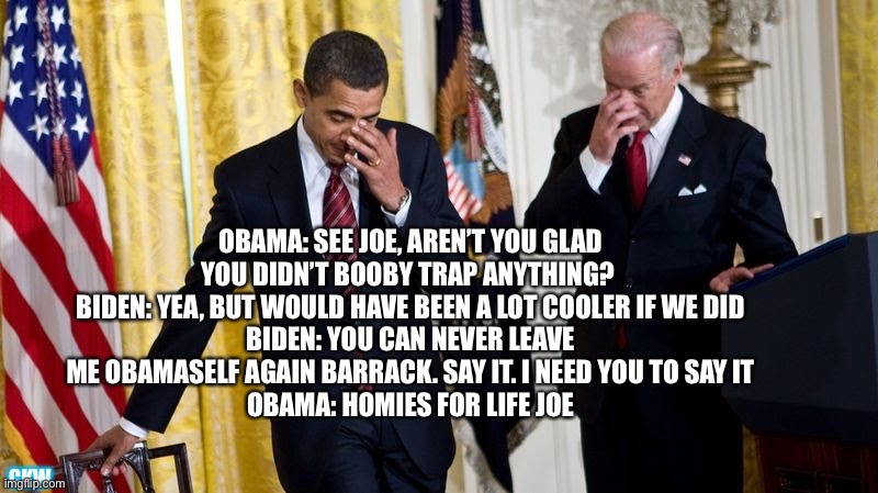 Welcome back Joe | OBAMA: SEE JOE, AREN’T YOU GLAD YOU DIDN’T BOOBY TRAP ANYTHING? 
BIDEN: YEA, BUT WOULD HAVE BEEN A LOT COOLER IF WE DID
BIDEN: YOU CAN NEVER LEAVE ME OBAMASELF AGAIN BARRACK. SAY IT. I NEED YOU TO SAY IT
OBAMA: HOMIES FOR LIFE JOE; CKW | image tagged in biden obama | made w/ Imgflip meme maker