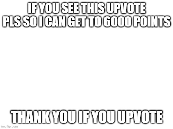 pls upvote | IF YOU SEE THIS UPVOTE PLS SO I CAN GET TO 6000 POINTS; THANK YOU IF YOU UPVOTE | image tagged in blank white template | made w/ Imgflip meme maker