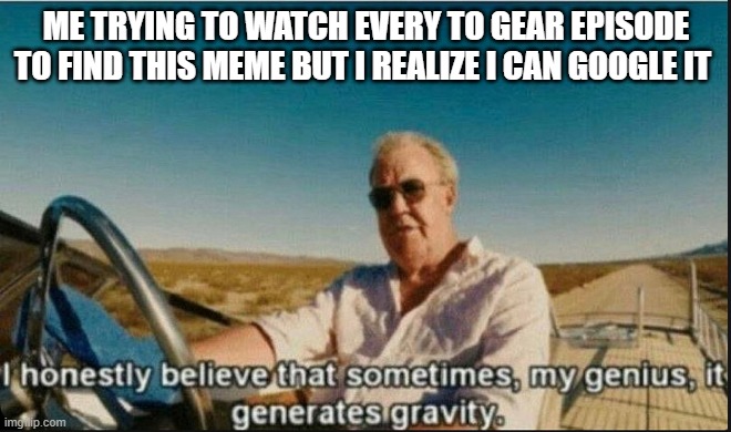  ME TRYING TO WATCH EVERY TO GEAR EPISODE TO FIND THIS MEME BUT I REALIZE I CAN GOOGLE IT | image tagged in i honestly believe that sometimes my genius it generates gravi | made w/ Imgflip meme maker