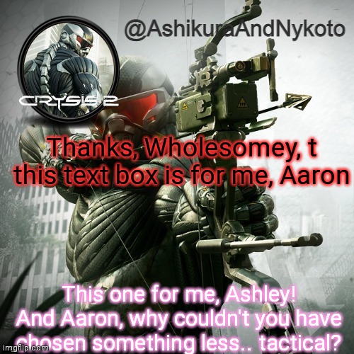 Because we both like this damn game, Ashley -Aaron | Thanks, Wholesomey, t this text box is for me, Aaron; This one for me, Ashley!
And Aaron, why couldn't you have chosen something less.. tactical? | image tagged in ash and nyny template | made w/ Imgflip meme maker