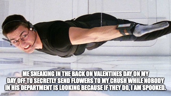Mission Impossible | ME SNEAKING IN THE BACK ON VALENTINES DAY ON MY DAY OFF TO SECRETLY SEND FLOWERS TO MY CRUSH WHILE NOBODY IN HIS DEPARTMENT IS LOOKING BECAUSE IF THEY DO, I AM SPOOKED. | image tagged in mission impossible | made w/ Imgflip meme maker