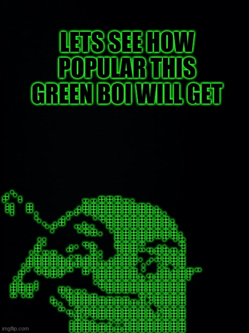 green boi |  LETS SEE HOW POPULAR THIS GREEN BOI WILL GET; ⡴⠑⡄⠀⠀⠀⠀⠀⠀⠀⣀⣀⣤⣤⣤⣀⡀⠀⠀⠀⠀⠀⠀⠀⠀⠀⠀⠀⠀
⠸⡇⠀⠿⡀⠀⠀⠀⣀⡴⢿⣿⣿⣿⣿⣿⣿⣿⣷⣦⡀⠀⠀⠀⠀⠀⠀⠀⠀⠀
⠀⠀⠀⠀⠑⢄⣠⠾⠁⣀⣄⡈⠙⣿⣿⣿⣿⣿⣿⣿⣿⣆⠀⠀⠀⠀⠀⠀⠀⠀
⠀⠀⠀⠀⢀⡀⠁⠀⠀⠈⠙⠛⠂⠈⣿⣿⣿⣿⣿⠿⡿⢿⣆⠀⠀⠀⠀⠀⠀⠀
⠀⠀⠀⢀⡾⣁⣀⠀⠴⠂⠙⣗⡀⠀⢻⣿⣿⠭⢤⣴⣦⣤⣹⠀⠀⠀
⠀⠀⢀⣾⣿⣿⣿⣷⣮⣽⣾⣿⣥⣴⣿⣿⡿⢂⠔⢚⡿⢿⣿
⠀⢀⡞⠁⠙⠻⠿⠟⠉⠀⠛⢹⣿⣿⣿⣿⣿⣌⢤⣼⣿⣾⣿⡟⠉⠀⠀⠀⠀⠀
⠀⣾⣷⣶⠇⠀⠀⣤⣄⣀⡀⠈⠻⣿⣿⣿⣿⣿⣿⣿⣿⣿⣿⠀⠀⠀⠀⠀
⠀⠉⠈⠉⠀⠀⢦⡈⢻⣿⣿⣿⣶⣶⣶⣶⣤⣽⡹⣿⣿⣿⣿⠀⠀⠀
⠀⠀⠀⠀⠀⠀⠀⠉⠲⣽⡻⢿⣿⣿⣿⣿⣿⣿⣷⣜⣿⣿⣿
⠀⠀⠀⠀⠀⠀⠀⠀⢸⣿⣿⣷⣶⣮⣭⣽⣿⣿⣿⣿⣿⣿⣿ | image tagged in black background,green,boi,gifs | made w/ Imgflip meme maker