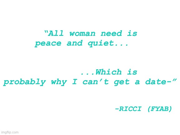 H | “All woman need is peace and quiet...                                                         ...Which is probably why I can’t get a date-”; -RICCI (FYAB) | made w/ Imgflip meme maker