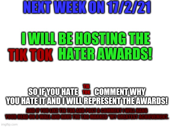 The tik tok hater awards! | NEXT WEEK ON 17/2/21; I WILL BE HOSTING THE                HATER AWARDS! TIK TOK; SO IF YOU HATE           COMMENT WHY YOU HATE IT AND I WILL REPRESENT THE AWARDS! TIK TOK; AND IF YOU LIKE TIK TOK AND POST A COMMENT I WILL HANG YOUR HEAD ON A WALL AND HAVE THE TAG MARKED "MY GREATEST ACHIEVEMENT. | image tagged in blank white template,tik tok hater awards | made w/ Imgflip meme maker