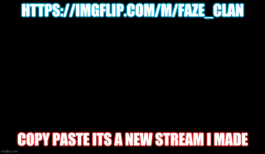 please | HTTPS://IMGFLIP.COM/M/FAZE_CLAN; COPY PASTE ITS A NEW STREAM I MADE | image tagged in black page blank | made w/ Imgflip meme maker