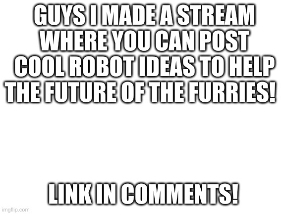 i has made a furtech stream | GUYS I MADE A STREAM WHERE YOU CAN POST COOL ROBOT IDEAS TO HELP THE FUTURE OF THE FURRIES! LINK IN COMMENTS! | image tagged in furtech | made w/ Imgflip meme maker