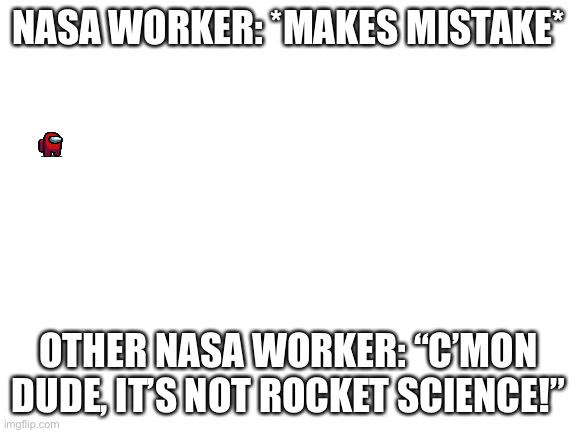 It kinda is though... | NASA WORKER: *MAKES MISTAKE*; OTHER NASA WORKER: “C’MON DUDE, IT’S NOT ROCKET SCIENCE!” | image tagged in blank white template | made w/ Imgflip meme maker