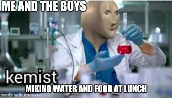 kemist | ME AND THE BOYS; MIKING WATER AND FOOD AT LUNCH | image tagged in kemist | made w/ Imgflip meme maker