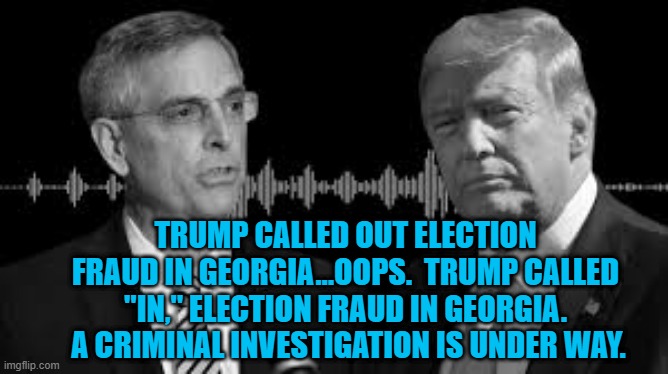 In His Own Words. | TRUMP CALLED OUT ELECTION FRAUD IN GEORGIA...OOPS.  TRUMP CALLED "IN," ELECTION FRAUD IN GEORGIA.  A CRIMINAL INVESTIGATION IS UNDER WAY. | image tagged in politics | made w/ Imgflip meme maker