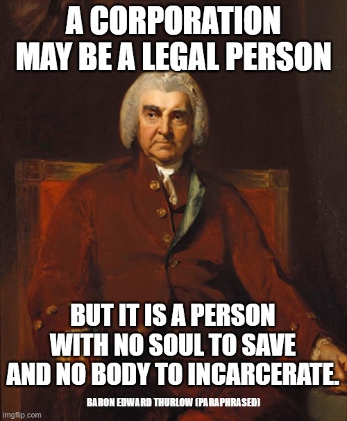 A CORPORATION MAY BE A LEGAL PERSON; BUT IT IS A PERSON WITH NO SOUL TO SAVE AND NO BODY TO INCARCERATE. BARON EDWARD THURLOW (PARAPHRASED) | image tagged in corporations,corporate greed,enron,monsanto | made w/ Imgflip meme maker