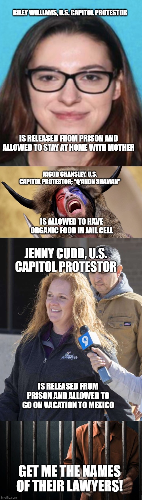 Must be nice! | RILEY WILLIAMS, U.S. CAPITOL PROTESTOR; IS RELEASED FROM PRISON AND ALLOWED TO STAY AT HOME WITH MOTHER; JACOB CHANSLEY, U.S. CAPITOL PROTESTOR; "Q'ANON SHAMAN"; IS ALLOWED TO HAVE ORGANIC FOOD IN JAIL CELL; JENNY CUDD, U.S. CAPITOL PROTESTOR; IS RELEASED FROM PRISON AND ALLOWED TO GO ON VACATION TO MEXICO; GET ME THE NAMES OF THEIR LAWYERS! | image tagged in white privilege | made w/ Imgflip meme maker