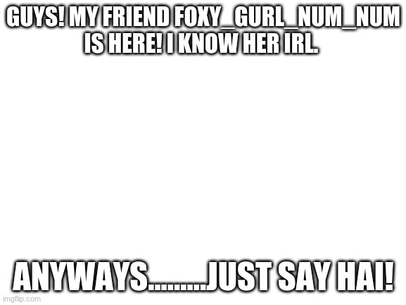 EEEEEEEEEEEEEEEEEEEEEEE | GUYS! MY FRIEND FOXY_GURL_NUM_NUM IS HERE! I KNOW HER IRL. ANYWAYS.........JUST SAY HAI! | image tagged in blank white template | made w/ Imgflip meme maker