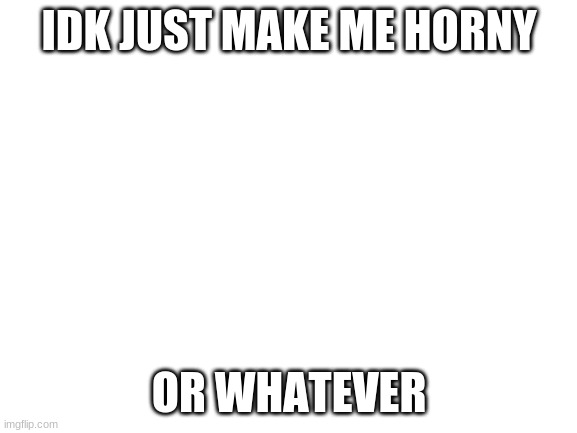 ... | IDK JUST MAKE ME HORNY; OR WHATEVER | image tagged in blank white template | made w/ Imgflip meme maker