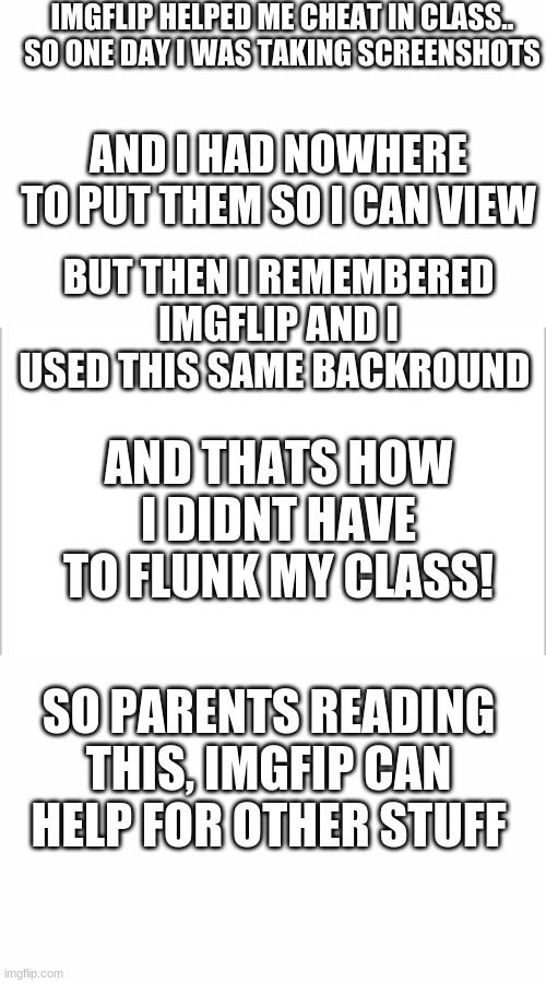 rEdDiT sToRy | IMGFLIP HELPED ME CHEAT IN CLASS..
SO ONE DAY I WAS TAKING SCREENSHOTS; AND I HAD NOWHERE TO PUT THEM SO I CAN VIEW; BUT THEN I REMEMBERED IMGFLIP AND I USED THIS SAME BACKROUND; AND THATS HOW I DIDNT HAVE TO FLUNK MY CLASS! SO PARENTS READING THIS, IMGFIP CAN HELP FOR OTHER STUFF | image tagged in white background | made w/ Imgflip meme maker