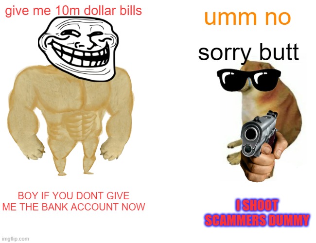 Buff Doge vs. Cheems | give me 10m dollar bills; umm no; sorry butt; BOY IF YOU DONT GIVE ME THE BANK ACCOUNT NOW; I SHOOT SCAMMERS DUMMY | image tagged in memes,buff doge vs cheems | made w/ Imgflip meme maker