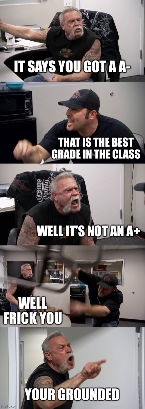 Parents be like ugh | IT SAYS YOU GOT A A-; THAT IS THE BEST GRADE IN THE CLASS; WELL IT’S NOT AN A+; WELL FRICK YOU; YOUR GROUNDED | image tagged in memes,american chopper argument | made w/ Imgflip meme maker