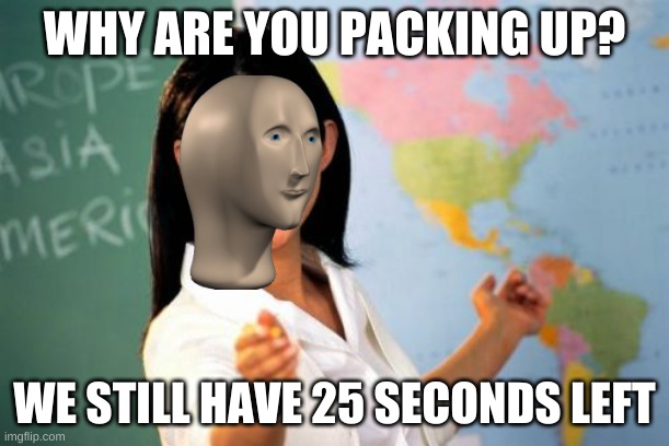 another one | WHY ARE YOU PACKING UP? WE STILL HAVE 25 SECONDS LEFT | image tagged in memes,unhelpful high school teacher | made w/ Imgflip meme maker