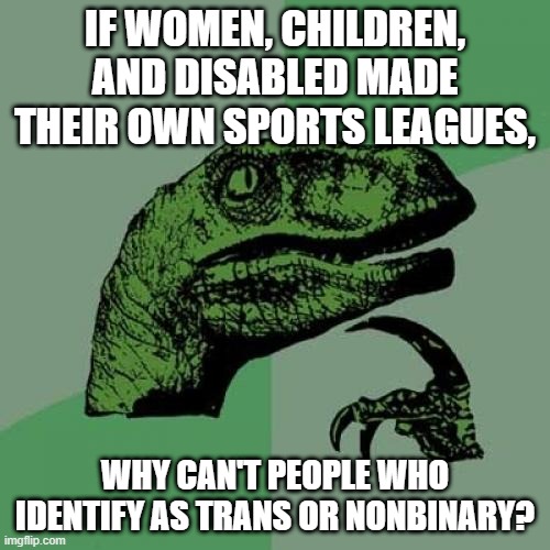 Not to mention, coed leagues exist, too.... This really shouldn't be that hard. | IF WOMEN, CHILDREN, AND DISABLED MADE THEIR OWN SPORTS LEAGUES, WHY CAN'T PEOPLE WHO IDENTIFY AS TRANS OR NONBINARY? | image tagged in memes,philosoraptor,trans,lgbtq,sports,biology | made w/ Imgflip meme maker