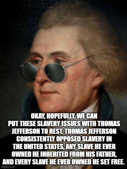 Thomas Jefferson | OKAY, HOPEFULLY, WE CAN PUT THESE SLAVERY ISSUES WITH THOMAS JEFFERSON TO REST. THOMAS JEFFERSON CONSISTENTLY OPPOSED SLAVERY IN THE UNITED STATES, ANY SLAVE HE EVER OWNED HE INHERITED FROM HIS FATHER, AND EVERY SLAVE HE EVER OWNED HE SET FREE. | image tagged in thomas jefferson | made w/ Imgflip meme maker