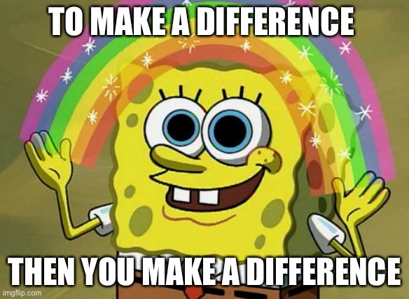 How to make a difference | TO MAKE A DIFFERENCE; THEN YOU MAKE A DIFFERENCE | image tagged in memes,imagination spongebob,i am smort | made w/ Imgflip meme maker