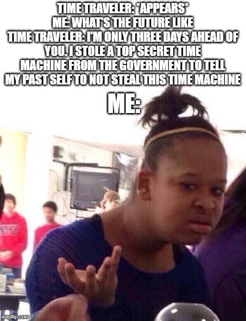 Um... OK | TIME TRAVELER: *APPEARS*
ME: WHAT'S THE FUTURE LIKE
TIME TRAVELER: I'M ONLY THREE DAYS AHEAD OF YOU. I STOLE A TOP SECRET TIME MACHINE FROM THE GOVERNMENT TO TELL MY PAST SELF TO NOT STEAL THIS TIME MACHINE; ME: | image tagged in memes,black girl wat | made w/ Imgflip meme maker