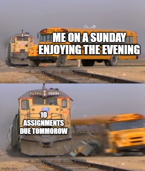 A train hitting a school bus | ME ON A SUNDAY ENJOYING THE EVENING; 10 ASSIGNMENTS DUE TOMMOROW | image tagged in a train hitting a school bus | made w/ Imgflip meme maker