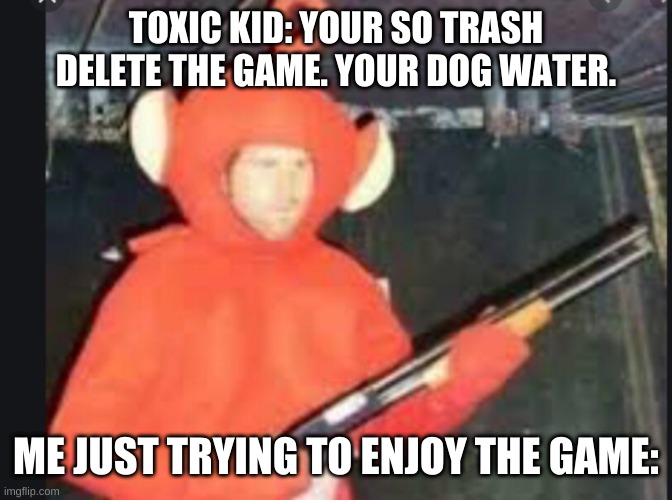 shotgun po | TOXIC KID: YOUR SO TRASH DELETE THE GAME. YOUR DOG WATER. ME JUST TRYING TO ENJOY THE GAME: | image tagged in shotgun po | made w/ Imgflip meme maker